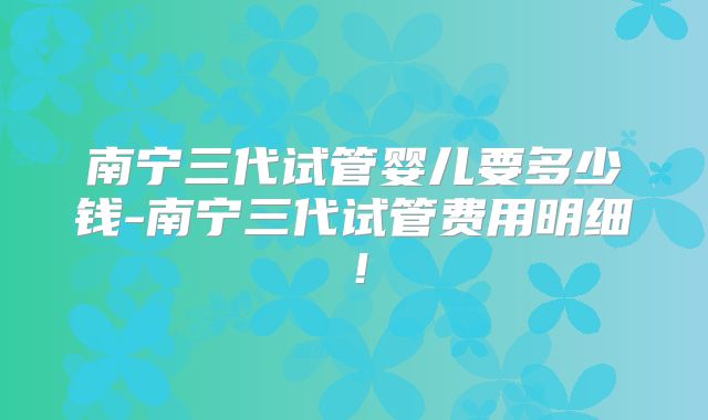 南宁三代试管婴儿要多少钱-南宁三代试管费用明细!