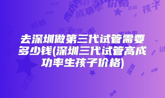 去深圳做第三代试管需要多少钱(深圳三代试管高成功率生孩子价格)