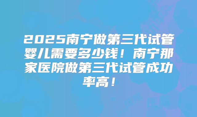 2025南宁做第三代试管婴儿需要多少钱!南宁那家医院做第三代试管成功率高!