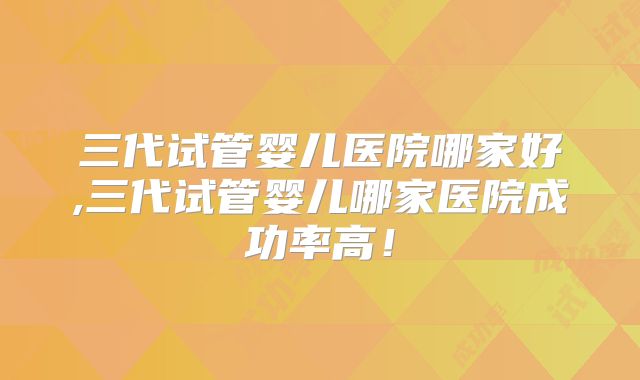 三代试管婴儿医院哪家好,三代试管婴儿哪家医院成功率高！