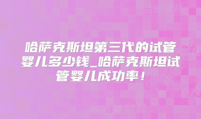 哈萨克斯坦第三代的试管婴儿多少钱_哈萨克斯坦试管婴儿成功率！