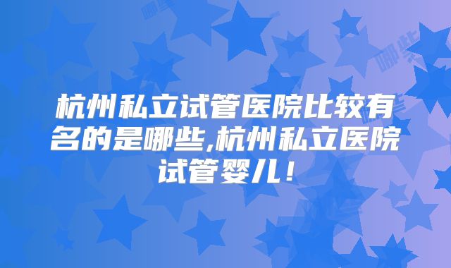 杭州私立试管医院比较有名的是哪些,杭州私立医院试管婴儿!