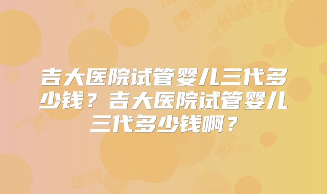 吉大医院试管婴儿三代多少钱?吉大医院试管婴儿三代多少钱啊?