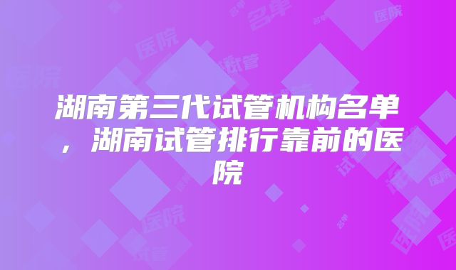 湖南第三代试管机构名单,湖南试管排行靠前的医院