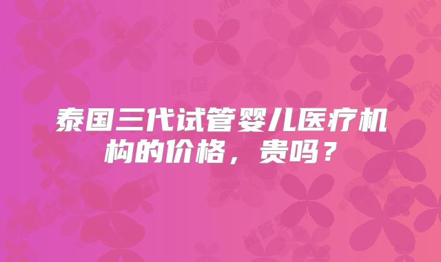 泰国三代试管婴儿医疗机构的价格，贵吗？