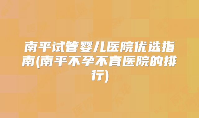 南平试管婴儿医院优选指南(南平不孕不育医院的排行)