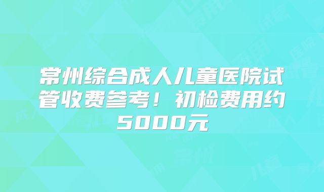 常州综合成人儿童医院试管收费参考!初检费用约5000元