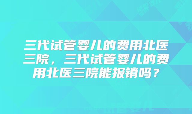 三代试管婴儿的费用北医三院,三代试管婴儿的费用北医三院能报销吗?