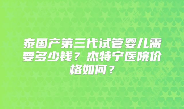 泰国产第三代试管婴儿需要多少钱？杰特宁医院价格如何？