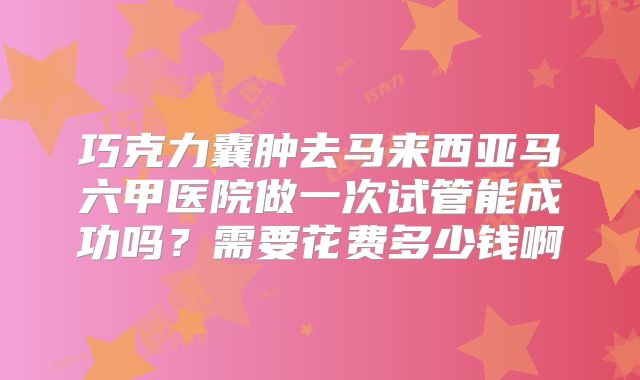 巧克力囊肿去马来西亚马六甲医院做一次试管能成功吗？需要花费多少钱啊
