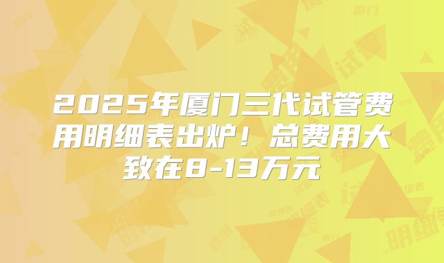2025年厦门三代试管费用明细表出炉！总费用大致在8-13万元