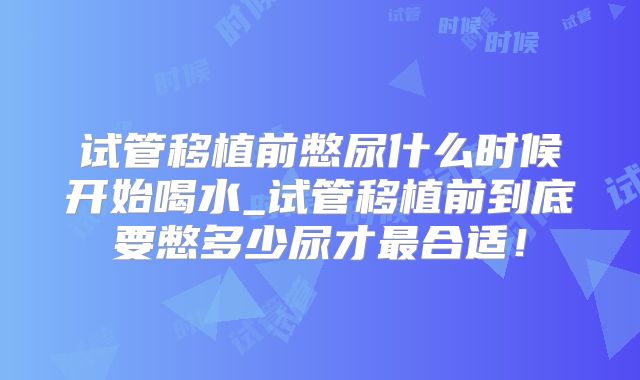 试管移植前憋尿什么时候开始喝水_试管移植前到底要憋多少尿才最合适!