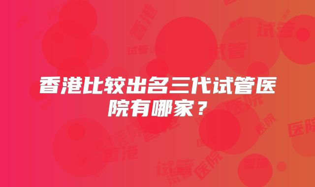 香港比较出名三代试管医院有哪家?