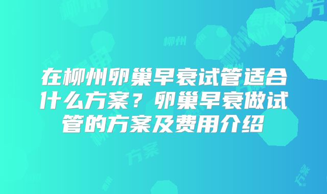 在柳州卵巢早衰试管适合什么方案?卵巢早衰做试管的方案及费用介绍
