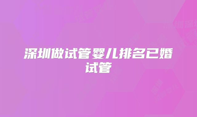 深圳做试管婴儿排名已婚试管