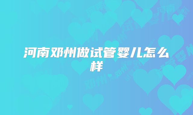 河南邓州做试管婴儿怎么样