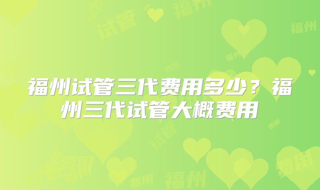 福州试管三代费用多少？福州三代试管大概费用