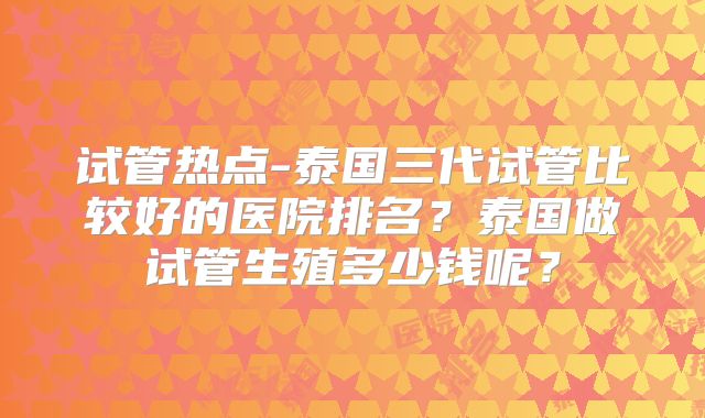 试管热点-泰国三代试管比较好的医院排名？泰国做试管生殖多少钱呢？