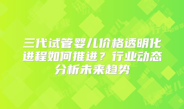 三代试管婴儿价格透明化进程如何推进?行业动态分析未来趋势