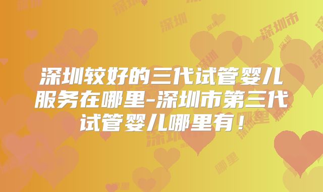 深圳较好的三代试管婴儿服务在哪里-深圳市第三代试管婴儿哪里有!