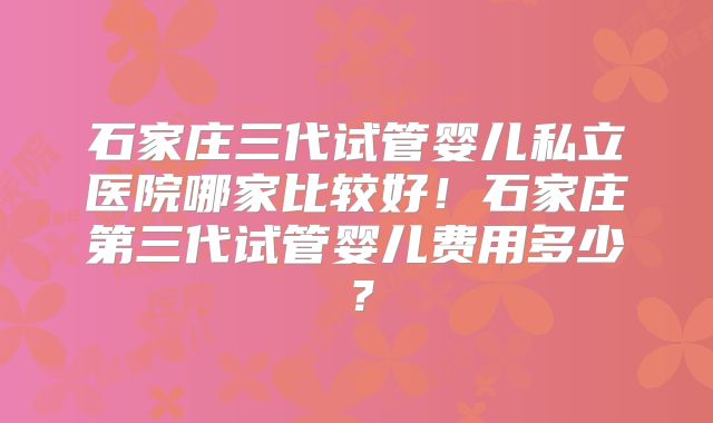 石家庄三代试管婴儿私立医院哪家比较好！石家庄第三代试管婴儿费用多少？