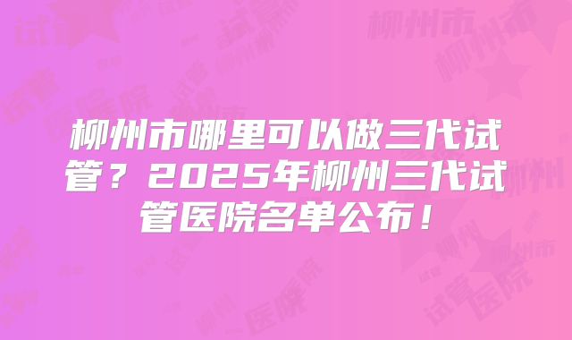 柳州市哪里可以做三代试管？2025年柳州三代试管医院名单公布！