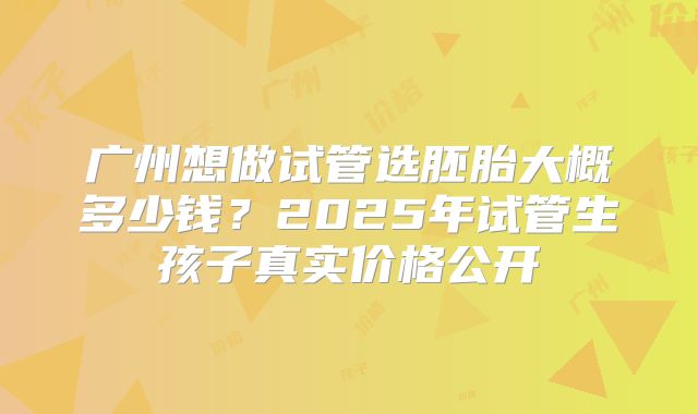 广州想做试管选胚胎大概多少钱?2025年试管生孩子真实价格公开