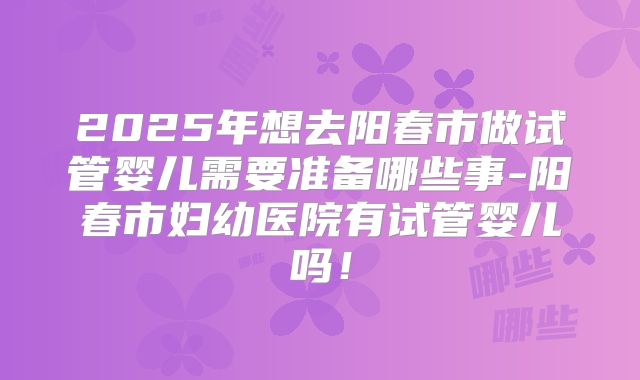 2025年想去阳春市做试管婴儿需要准备哪些事-阳春市妇幼医院有试管婴儿吗!