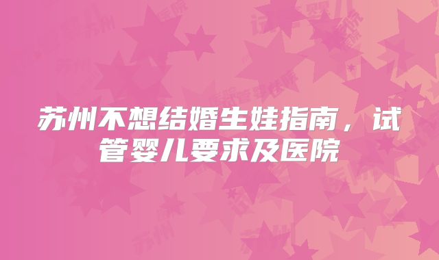 苏州不想结婚生娃指南，试管婴儿要求及医院
