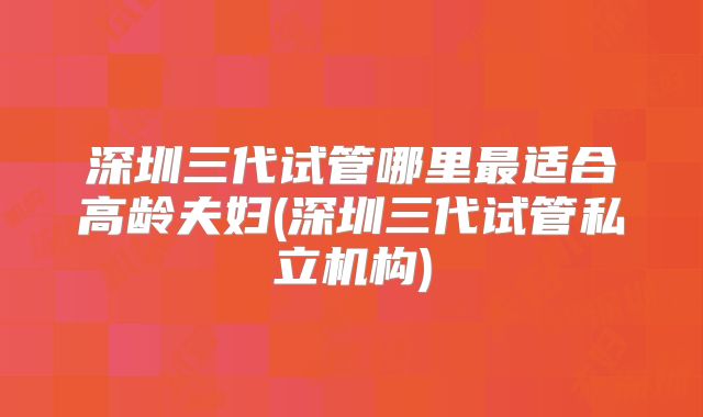 深圳三代试管哪里最适合高龄夫妇(深圳三代试管私立机构)