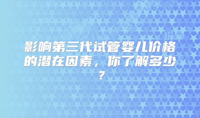 影响第三代试管婴儿价格的潜在因素，你了解多少？