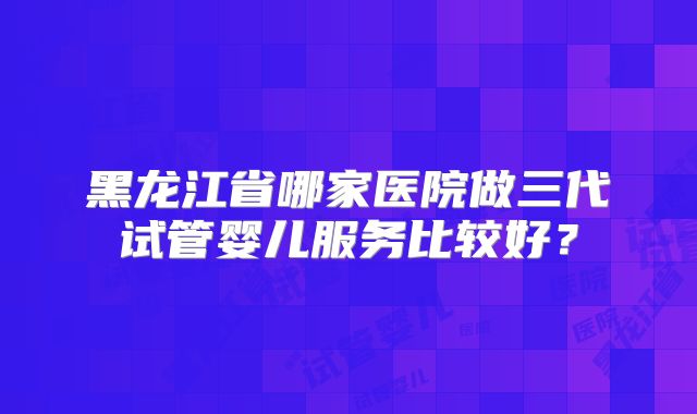 黑龙江省哪家医院做三代试管婴儿服务比较好？