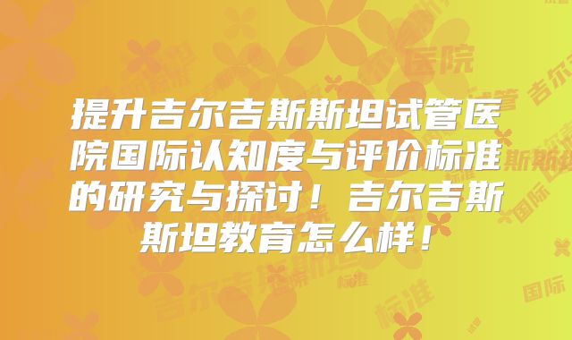 提升吉尔吉斯斯坦试管医院国际认知度与评价标准的研究与探讨!吉尔吉斯斯坦教育怎么样!