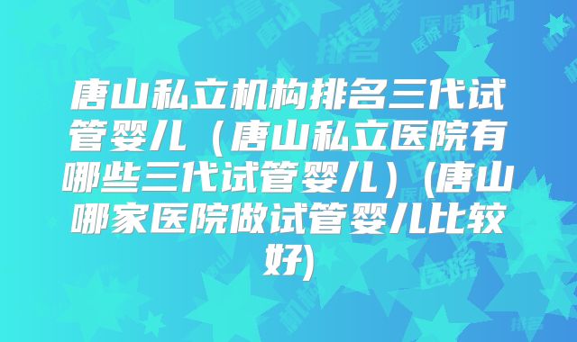 唐山私立机构排名三代试管婴儿(唐山私立医院有哪些三代试管婴儿)(唐山哪家医院做试管婴儿比较好)
