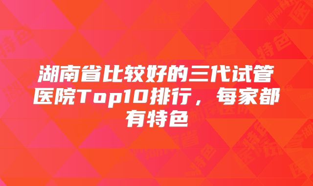 湖南省比较好的三代试管医院Top10排行,每家都有特色