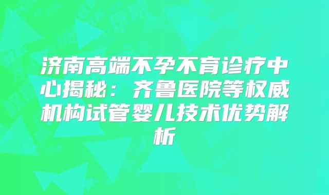 济南高端不孕不育诊疗中心揭秘:齐鲁医院等权威机构试管婴儿技术优势解析