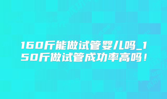 160斤能做试管婴儿吗_150斤做试管成功率高吗！