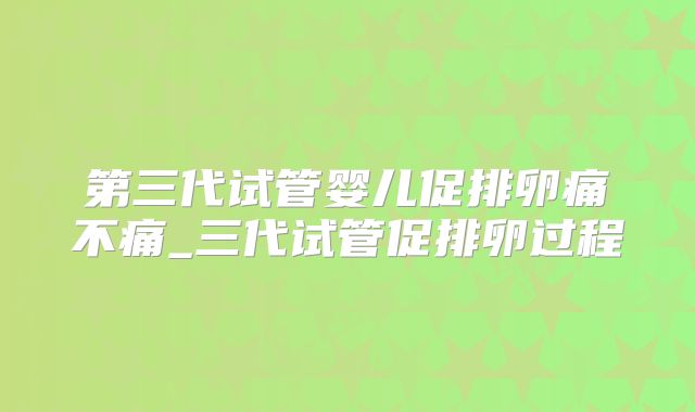 第三代试管婴儿促排卵痛不痛_三代试管促排卵过程