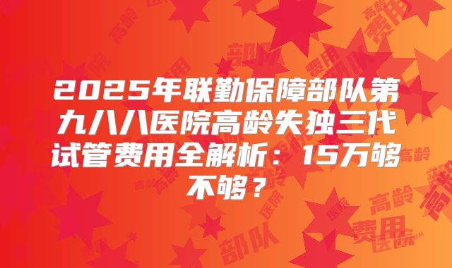 2025年联勤保障部队第九八八医院高龄失独三代试管费用全解析:15万够不够?