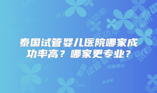 泰国试管婴儿医院哪家成功率高?哪家更专业?