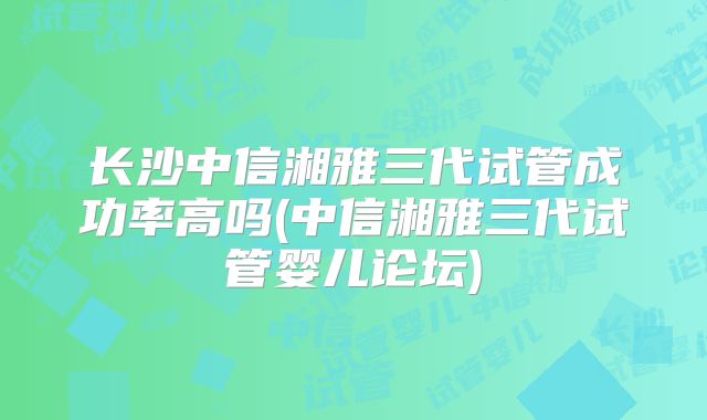 长沙中信湘雅三代试管成功率高吗(中信湘雅三代试管婴儿论坛)