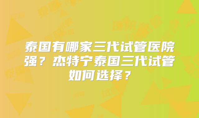 泰国有哪家三代试管医院强?杰特宁泰国三代试管如何选择?