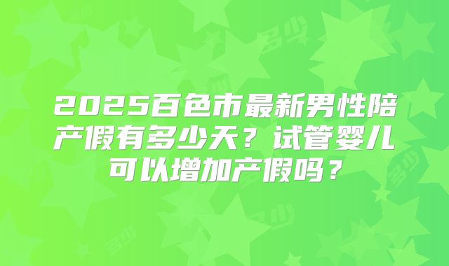 2025百色市最新男性陪产假有多少天?试管婴儿可以增加产假吗?