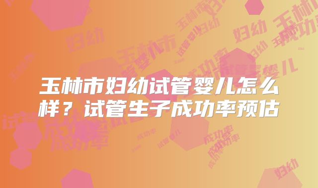 玉林市妇幼试管婴儿怎么样?试管生子成功率预估
