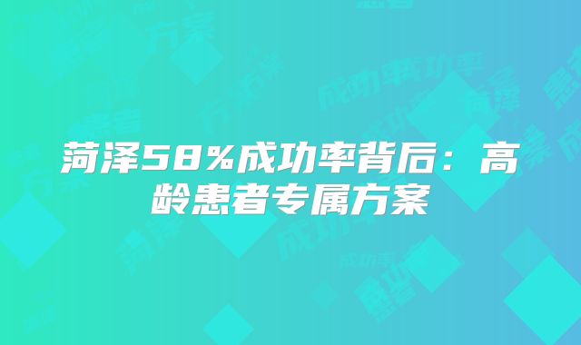 菏泽58%成功率背后:高龄患者专属方案