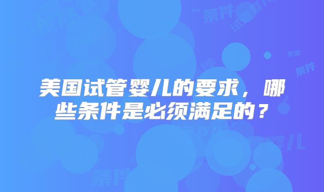 美国试管婴儿的要求,哪些条件是必须满足的?