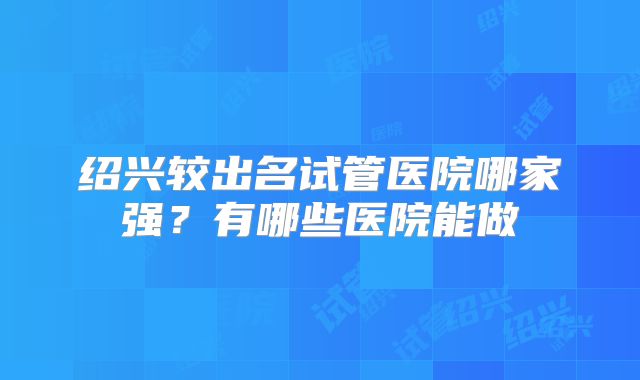 绍兴较出名试管医院哪家强？有哪些医院能做