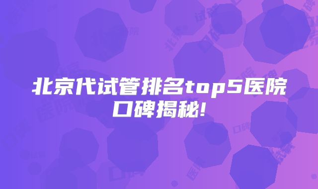 北京代试管排名top5医院口碑揭秘!
