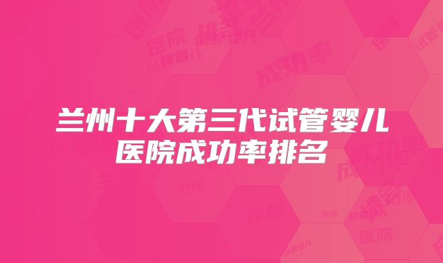 兰州十大第三代试管婴儿医院成功率排名