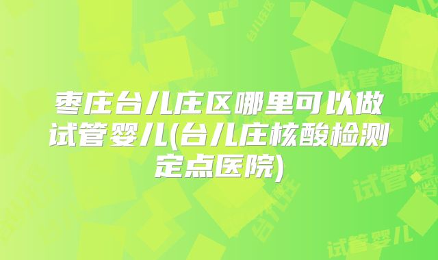 枣庄台儿庄区哪里可以做试管婴儿(台儿庄核酸检测定点医院)
